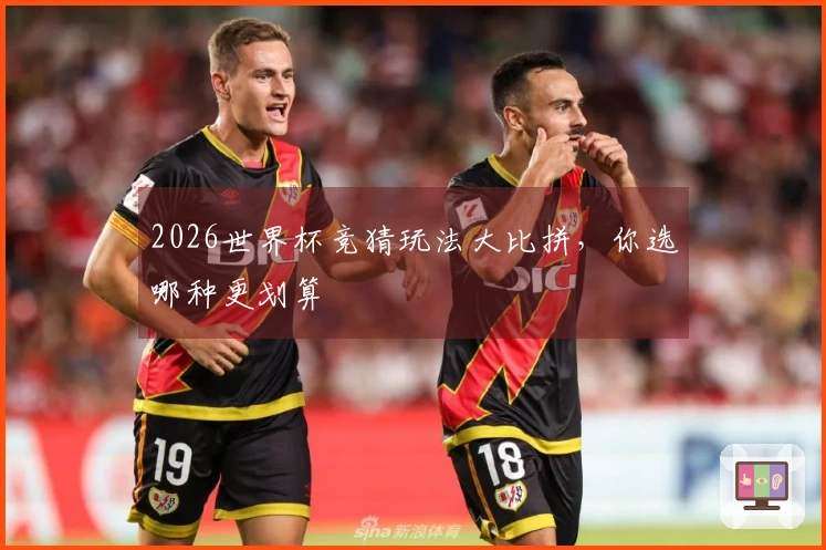 2026世界杯竞猜玩法大比拼，你选哪种更划算