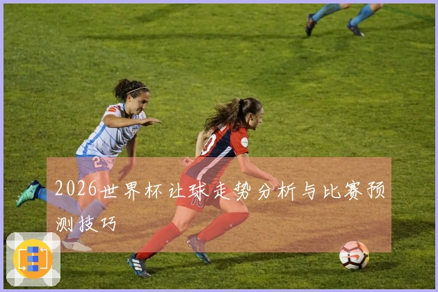 2026世界杯让球走势分析与比赛预测技巧