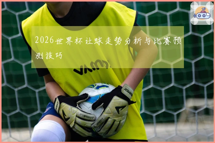 2026世界杯让球走势分析与比赛预测技巧