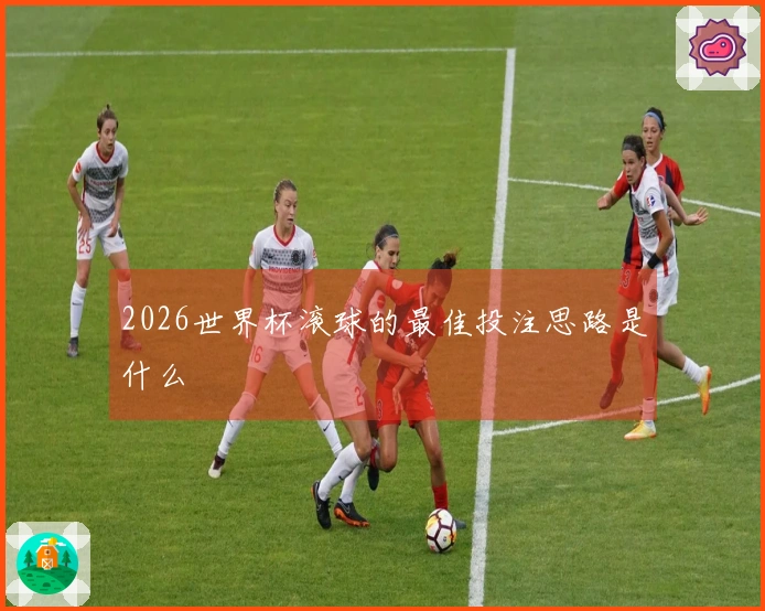 2026世界杯滚球的最佳投注思路是什么